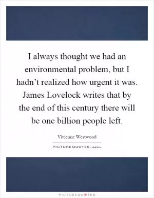 I always thought we had an environmental problem, but I hadn’t realized how urgent it was. James Lovelock writes that by the end of this century there will be one billion people left Picture Quote #1