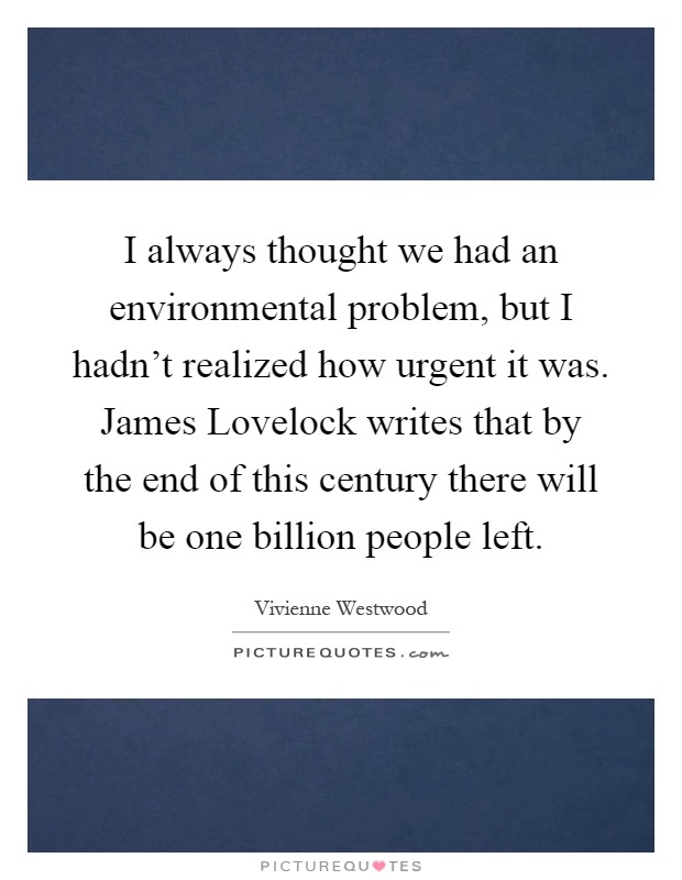 I always thought we had an environmental problem, but I hadn't realized how urgent it was. James Lovelock writes that by the end of this century there will be one billion people left Picture Quote #1