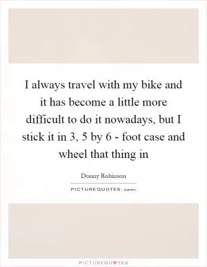 I always travel with my bike and it has become a little more difficult to do it nowadays, but I stick it in 3, 5 by 6 - foot case and wheel that thing in Picture Quote #1