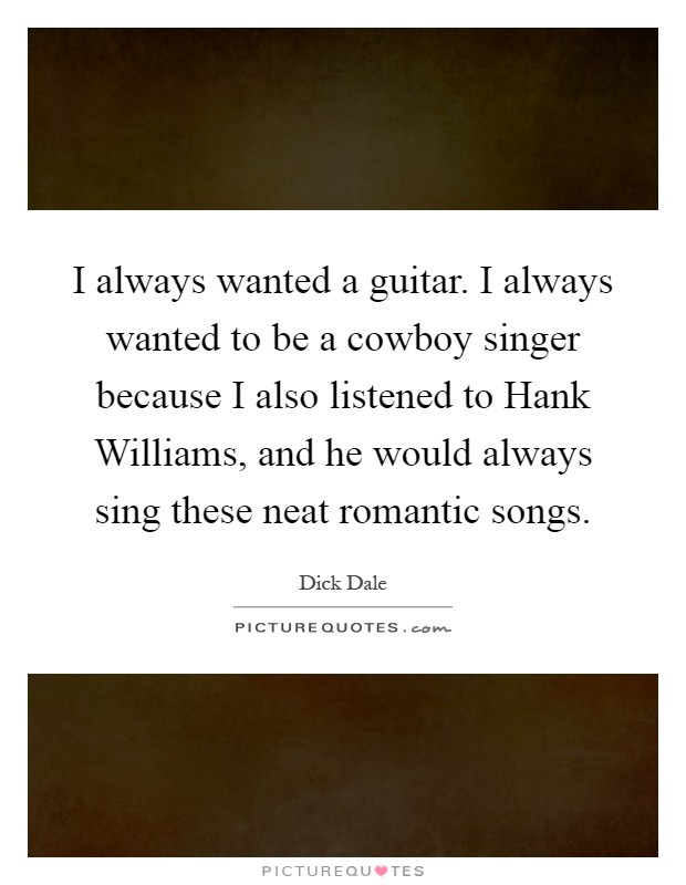 I always wanted a guitar. I always wanted to be a cowboy singer because I also listened to Hank Williams, and he would always sing these neat romantic songs Picture Quote #1