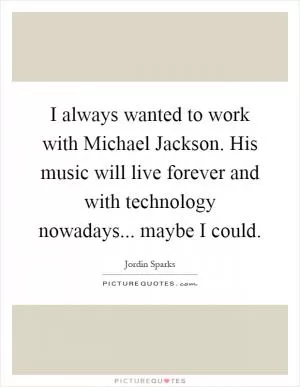 I always wanted to work with Michael Jackson. His music will live forever and with technology nowadays... maybe I could Picture Quote #1