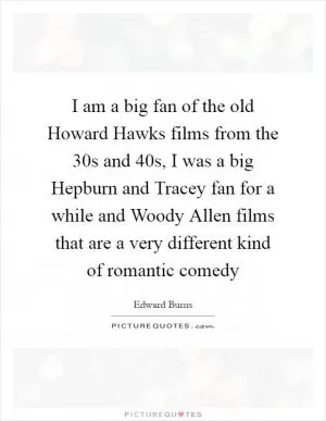 I am a big fan of the old Howard Hawks films from the 30s and 40s, I was a big Hepburn and Tracey fan for a while and Woody Allen films that are a very different kind of romantic comedy Picture Quote #1