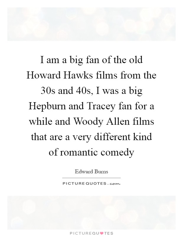 I am a big fan of the old Howard Hawks films from the 30s and 40s, I was a big Hepburn and Tracey fan for a while and Woody Allen films that are a very different kind of romantic comedy Picture Quote #1