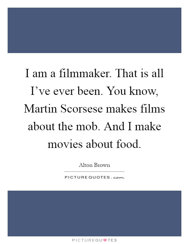 I am a filmmaker. That is all I've ever been. You know, Martin Scorsese makes films about the mob. And I make movies about food Picture Quote #1