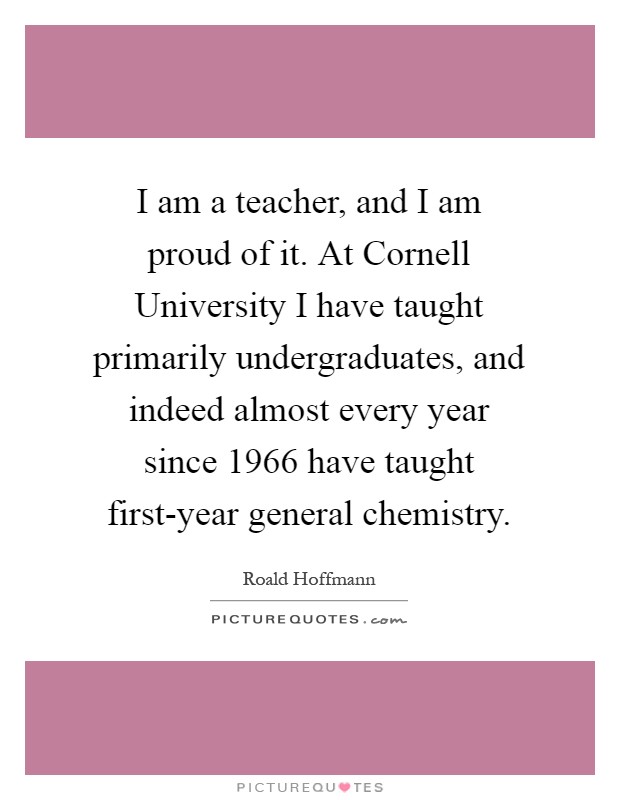 I am a teacher, and I am proud of it. At Cornell University I have taught primarily undergraduates, and indeed almost every year since 1966 have taught first-year general chemistry Picture Quote #1