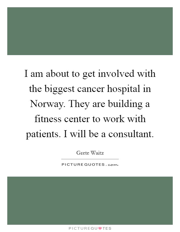 I am about to get involved with the biggest cancer hospital in Norway. They are building a fitness center to work with patients. I will be a consultant Picture Quote #1