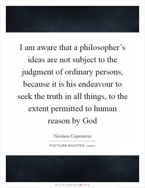 I am aware that a philosopher’s ideas are not subject to the judgment of ordinary persons, because it is his endeavour to seek the truth in all things, to the extent permitted to human reason by God Picture Quote #1