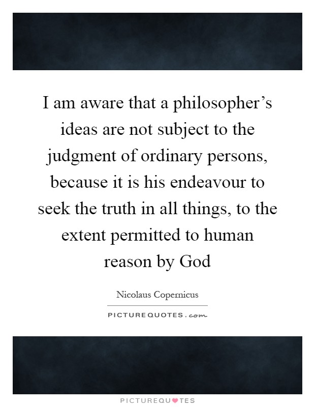 I am aware that a philosopher's ideas are not subject to the judgment of ordinary persons, because it is his endeavour to seek the truth in all things, to the extent permitted to human reason by God Picture Quote #1
