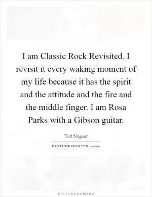 I am Classic Rock Revisited. I revisit it every waking moment of my life because it has the spirit and the attitude and the fire and the middle finger. I am Rosa Parks with a Gibson guitar Picture Quote #1