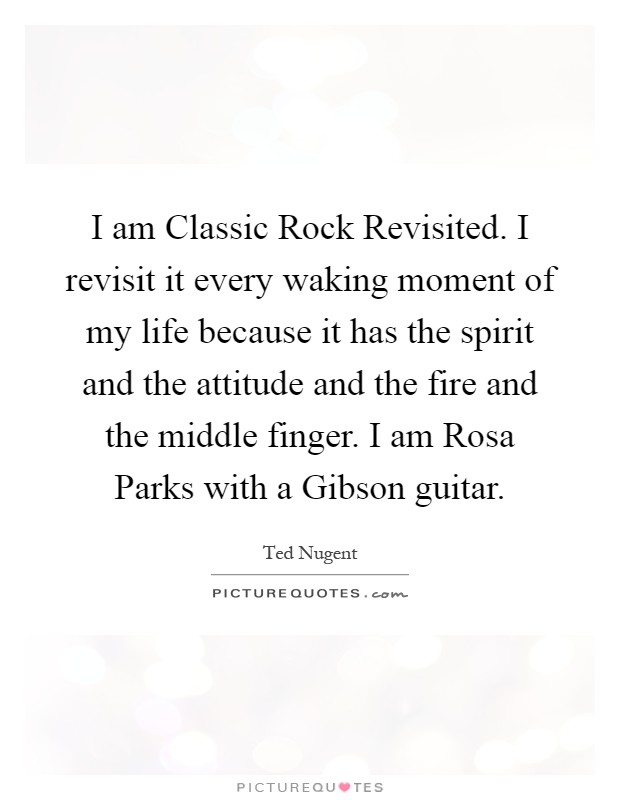 I am Classic Rock Revisited. I revisit it every waking moment of my life because it has the spirit and the attitude and the fire and the middle finger. I am Rosa Parks with a Gibson guitar Picture Quote #1
