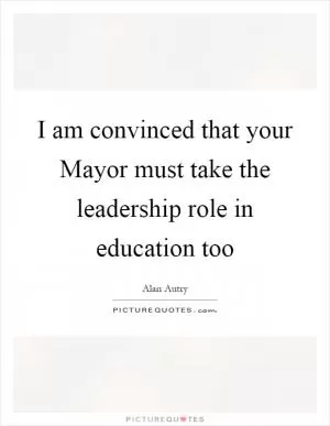 I am convinced that your Mayor must take the leadership role in education too Picture Quote #1