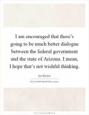 I am encouraged that there’s going to be much better dialogue between the federal government and the state of Arizona. I mean, I hope that’s not wishful thinking Picture Quote #1