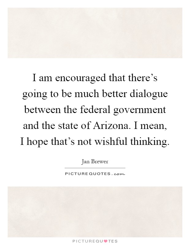 I am encouraged that there's going to be much better dialogue between the federal government and the state of Arizona. I mean, I hope that's not wishful thinking Picture Quote #1