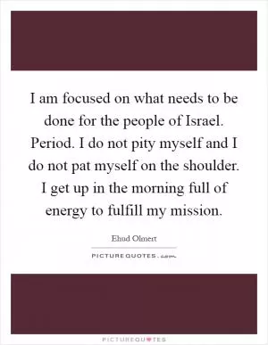 I am focused on what needs to be done for the people of Israel. Period. I do not pity myself and I do not pat myself on the shoulder. I get up in the morning full of energy to fulfill my mission Picture Quote #1