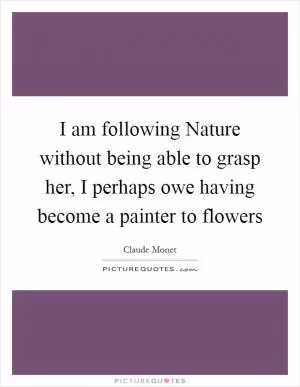 I am following Nature without being able to grasp her, I perhaps owe having become a painter to flowers Picture Quote #1
