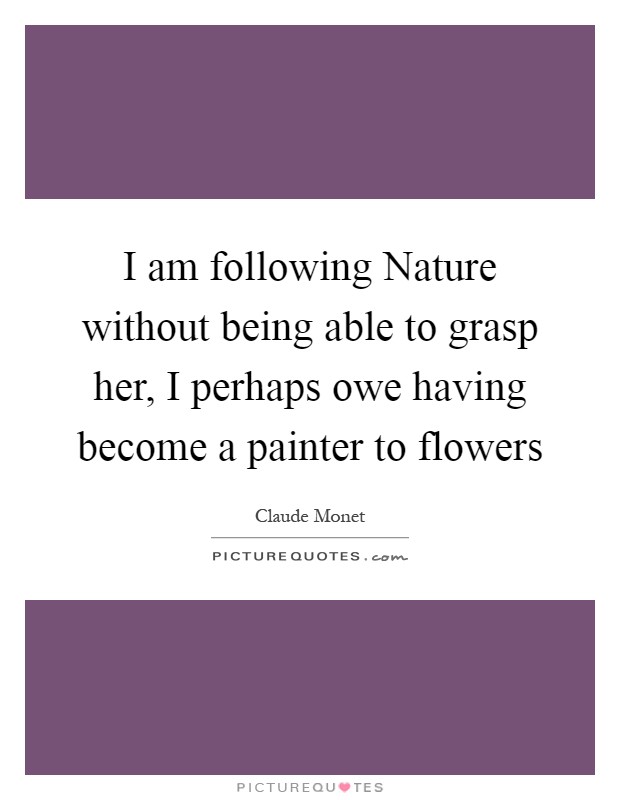 I am following Nature without being able to grasp her, I perhaps owe having become a painter to flowers Picture Quote #1