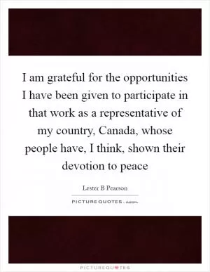 I am grateful for the opportunities I have been given to participate in that work as a representative of my country, Canada, whose people have, I think, shown their devotion to peace Picture Quote #1