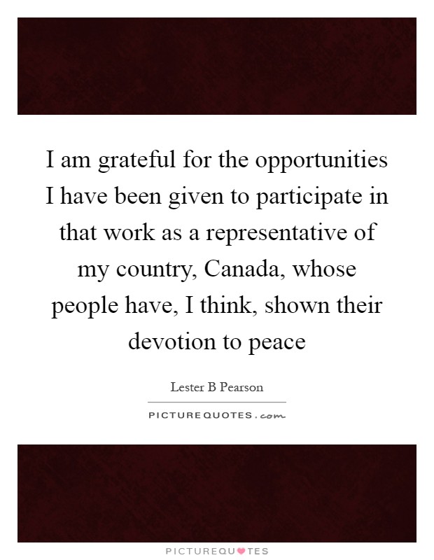 I am grateful for the opportunities I have been given to participate in that work as a representative of my country, Canada, whose people have, I think, shown their devotion to peace Picture Quote #1