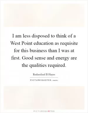 I am less disposed to think of a West Point education as requisite for this business than I was at first. Good sense and energy are the qualities required Picture Quote #1