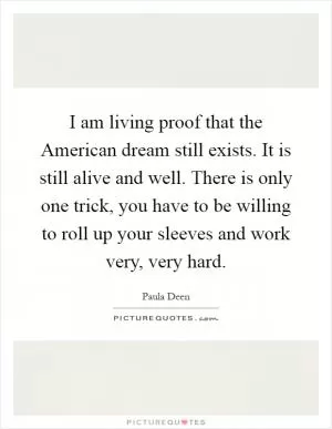 I am living proof that the American dream still exists. It is still alive and well. There is only one trick, you have to be willing to roll up your sleeves and work very, very hard Picture Quote #1