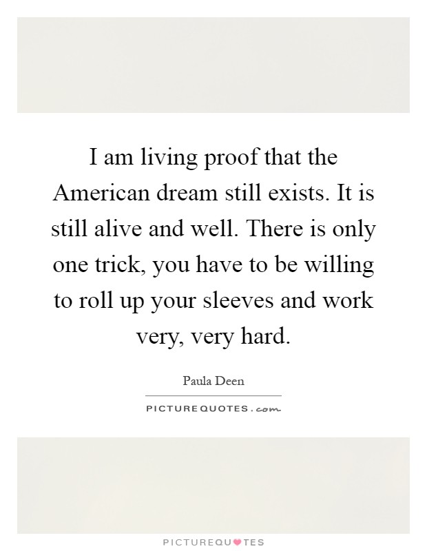I am living proof that the American dream still exists. It is still alive and well. There is only one trick, you have to be willing to roll up your sleeves and work very, very hard Picture Quote #1