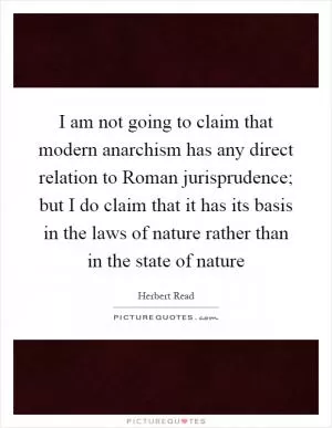 I am not going to claim that modern anarchism has any direct relation to Roman jurisprudence; but I do claim that it has its basis in the laws of nature rather than in the state of nature Picture Quote #1