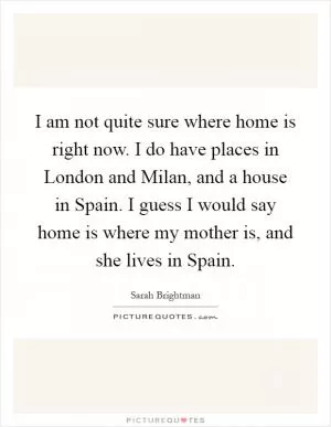 I am not quite sure where home is right now. I do have places in London and Milan, and a house in Spain. I guess I would say home is where my mother is, and she lives in Spain Picture Quote #1