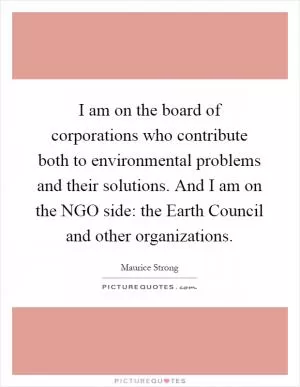 I am on the board of corporations who contribute both to environmental problems and their solutions. And I am on the NGO side: the Earth Council and other organizations Picture Quote #1