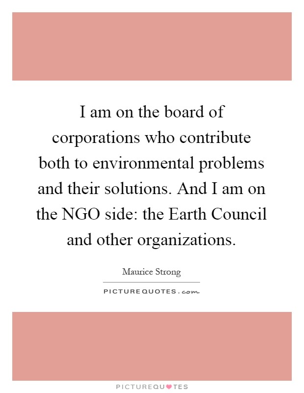 I am on the board of corporations who contribute both to environmental problems and their solutions. And I am on the NGO side: the Earth Council and other organizations Picture Quote #1