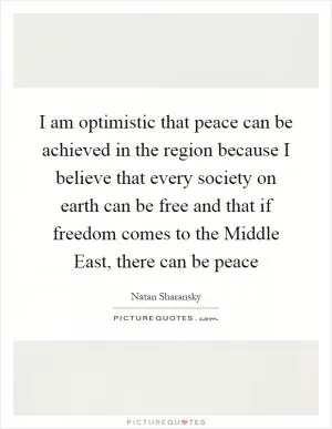 I am optimistic that peace can be achieved in the region because I believe that every society on earth can be free and that if freedom comes to the Middle East, there can be peace Picture Quote #1