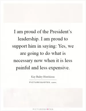 I am proud of the President’s leadership. I am proud to support him in saying: Yes, we are going to do what is necessary now when it is less painful and less expensive Picture Quote #1