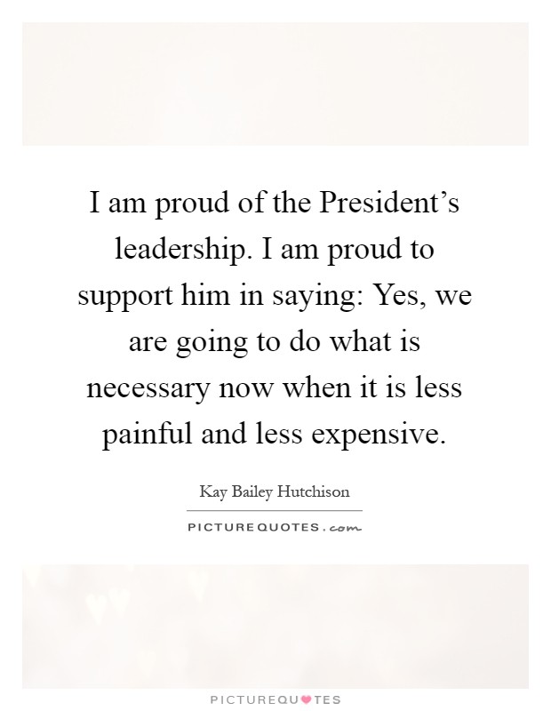 I am proud of the President's leadership. I am proud to support him in saying: Yes, we are going to do what is necessary now when it is less painful and less expensive Picture Quote #1