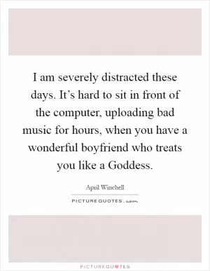 I am severely distracted these days. It’s hard to sit in front of the computer, uploading bad music for hours, when you have a wonderful boyfriend who treats you like a Goddess Picture Quote #1