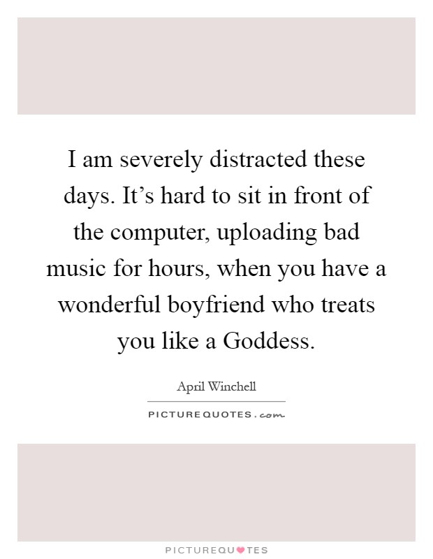 I am severely distracted these days. It's hard to sit in front of the computer, uploading bad music for hours, when you have a wonderful boyfriend who treats you like a Goddess Picture Quote #1
