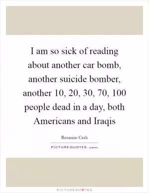 I am so sick of reading about another car bomb, another suicide bomber, another 10, 20, 30, 70, 100 people dead in a day, both Americans and Iraqis Picture Quote #1