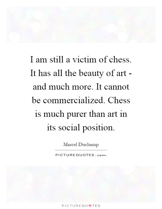 I am still a victim of chess. It has all the beauty of art - and much more. It cannot be commercialized. Chess is much purer than art in its social position Picture Quote #1