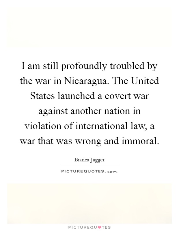 I am still profoundly troubled by the war in Nicaragua. The United States launched a covert war against another nation in violation of international law, a war that was wrong and immoral Picture Quote #1