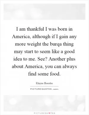 I am thankful I was born in America, although if I gain any more weight the burqa thing may start to seem like a good idea to me. See? Another plus about America, you can always find some food Picture Quote #1