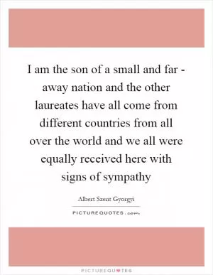 I am the son of a small and far - away nation and the other laureates have all come from different countries from all over the world and we all were equally received here with signs of sympathy Picture Quote #1