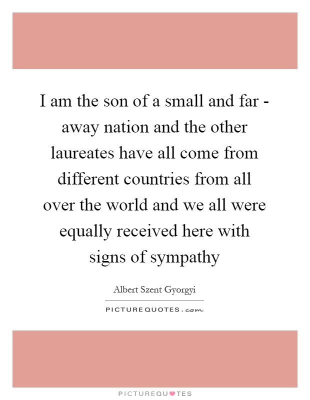 I am the son of a small and far - away nation and the other laureates have all come from different countries from all over the world and we all were equally received here with signs of sympathy Picture Quote #1