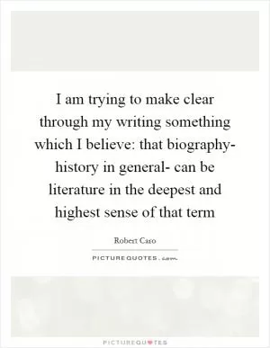 I am trying to make clear through my writing something which I believe: that biography- history in general- can be literature in the deepest and highest sense of that term Picture Quote #1