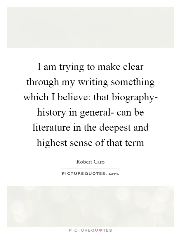 I am trying to make clear through my writing something which I believe: that biography- history in general- can be literature in the deepest and highest sense of that term Picture Quote #1