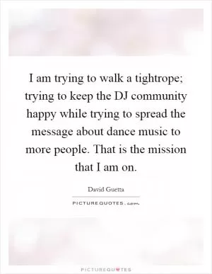 I am trying to walk a tightrope; trying to keep the DJ community happy while trying to spread the message about dance music to more people. That is the mission that I am on Picture Quote #1