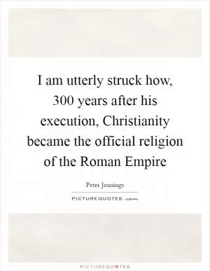 I am utterly struck how, 300 years after his execution, Christianity became the official religion of the Roman Empire Picture Quote #1
