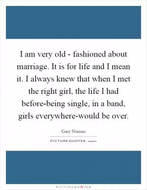 I am very old - fashioned about marriage. It is for life and I mean it. I always knew that when I met the right girl, the life I had before-being single, in a band, girls everywhere-would be over Picture Quote #1