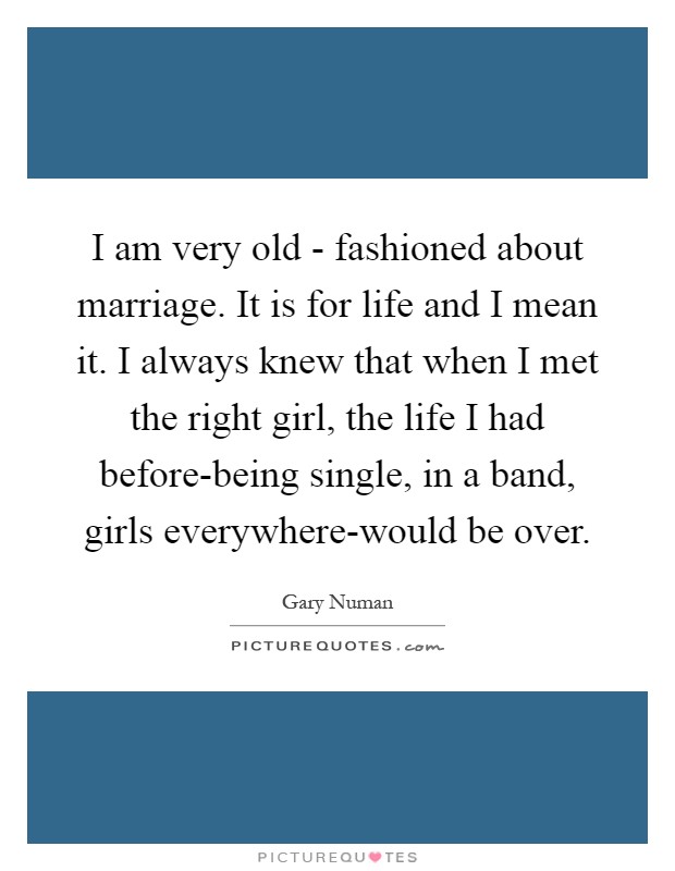 I am very old - fashioned about marriage. It is for life and I mean it. I always knew that when I met the right girl, the life I had before-being single, in a band, girls everywhere-would be over Picture Quote #1