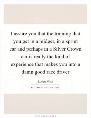 I assure you that the training that you get in a midget, in a sprint car and perhaps in a Silver Crown car is really the kind of experience that makes you into a damn good race driver Picture Quote #1