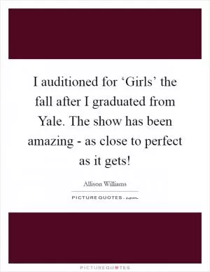 I auditioned for ‘Girls’ the fall after I graduated from Yale. The show has been amazing - as close to perfect as it gets! Picture Quote #1