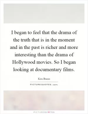 I began to feel that the drama of the truth that is in the moment and in the past is richer and more interesting than the drama of Hollywood movies. So I began looking at documentary films Picture Quote #1