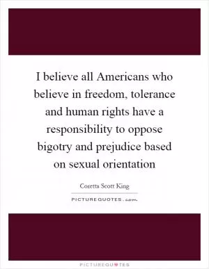 I believe all Americans who believe in freedom, tolerance and human rights have a responsibility to oppose bigotry and prejudice based on sexual orientation Picture Quote #1